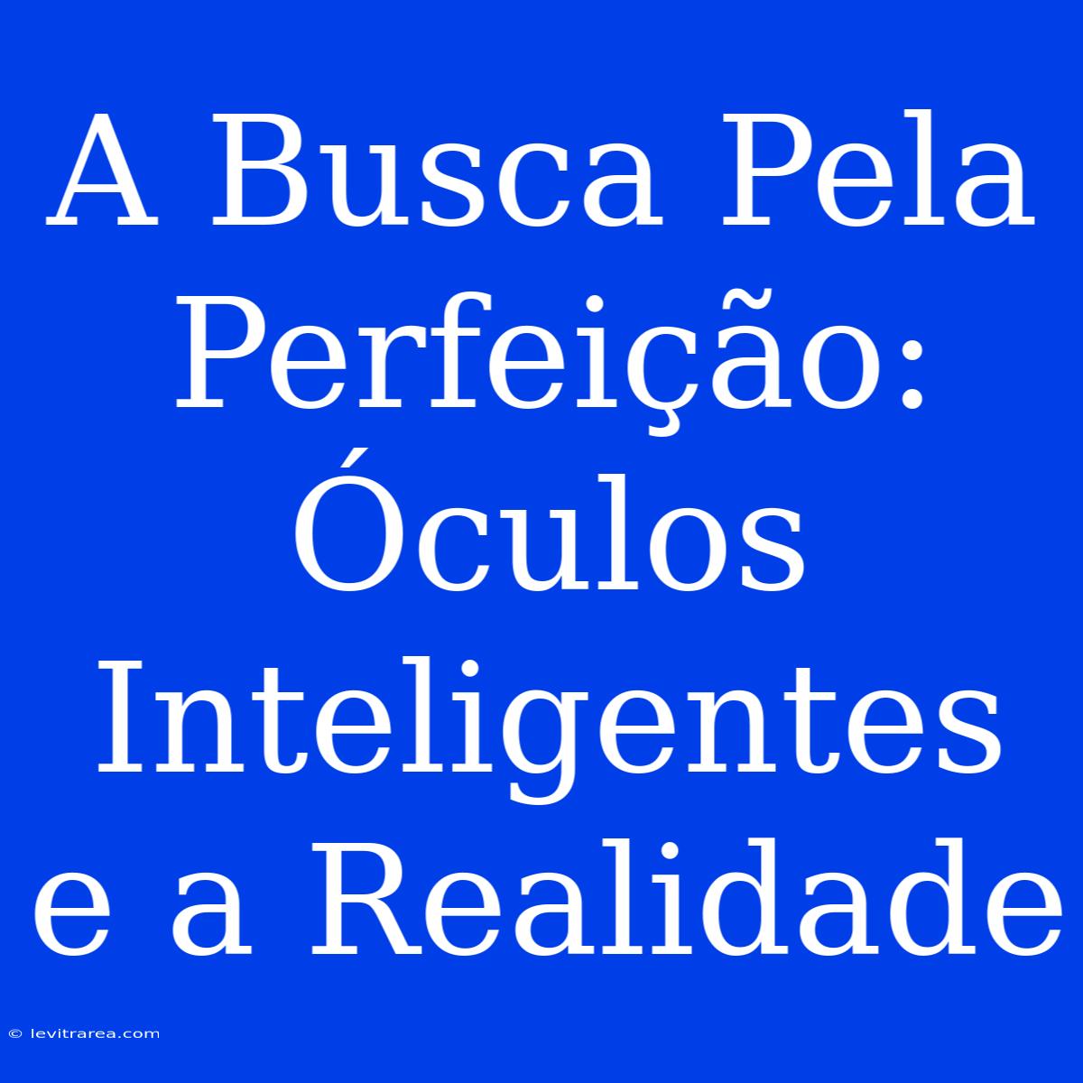 A Busca Pela Perfeição: Óculos Inteligentes E A Realidade