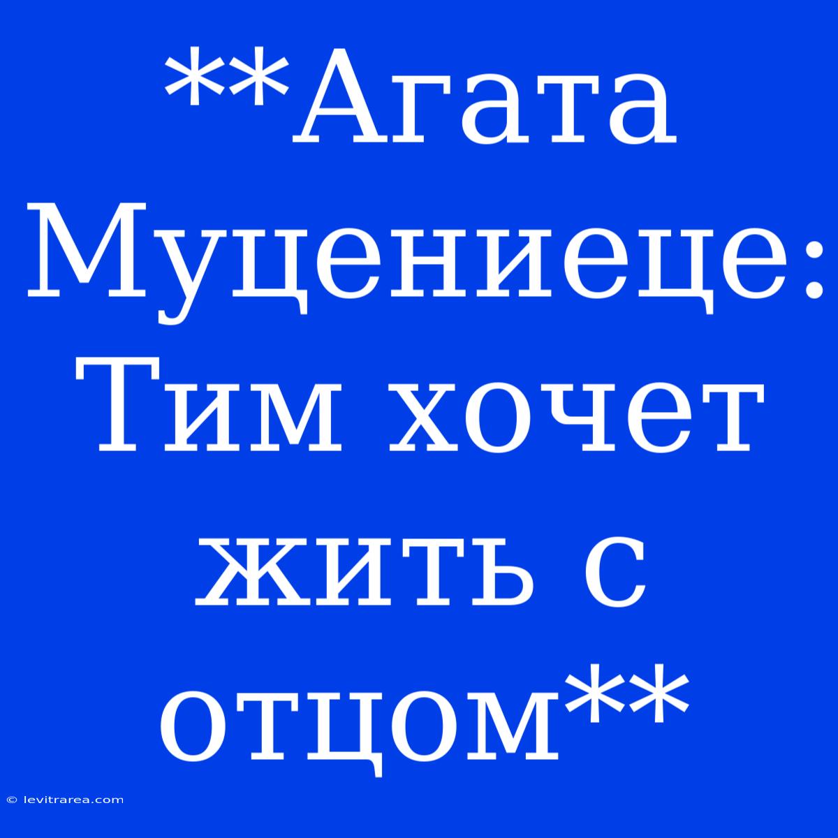 **Агата Муцениеце: Тим Хочет Жить С Отцом**