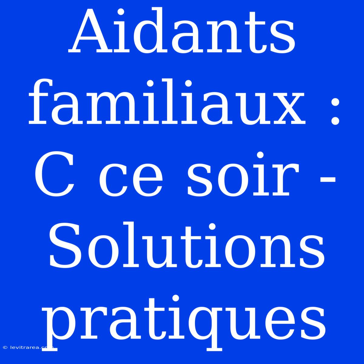 Aidants Familiaux : C Ce Soir - Solutions Pratiques