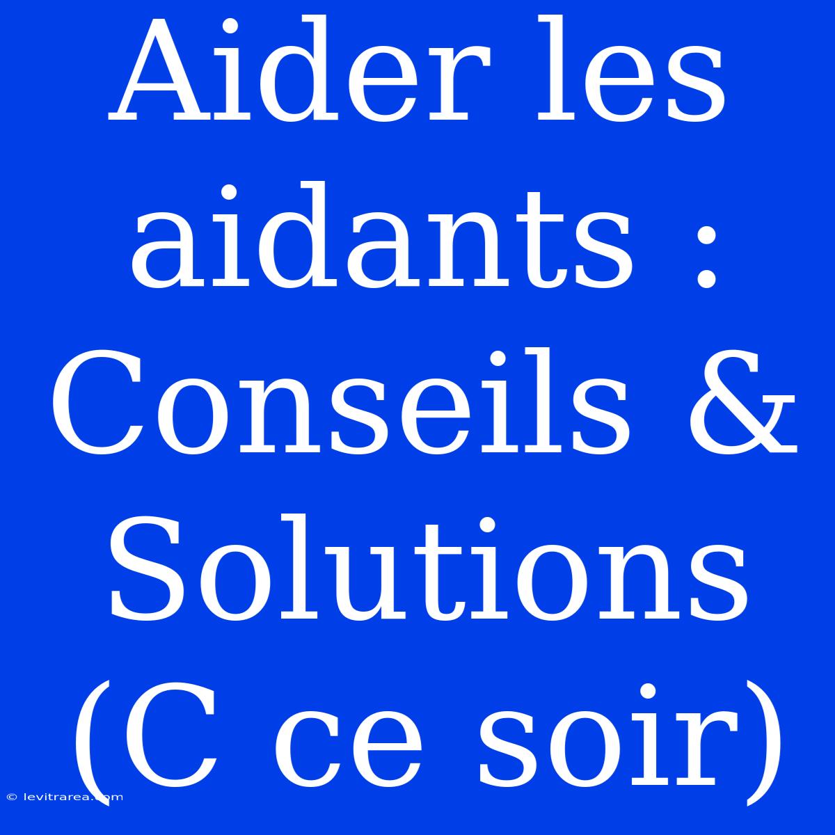 Aider Les Aidants : Conseils & Solutions (C Ce Soir)