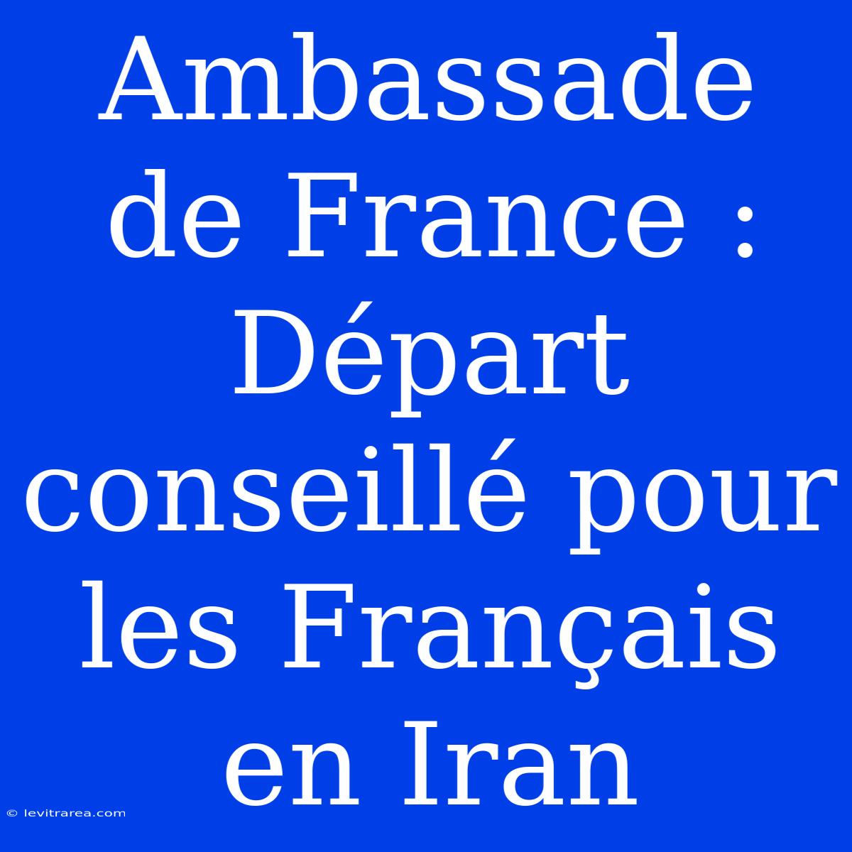 Ambassade De France : Départ Conseillé Pour Les Français En Iran