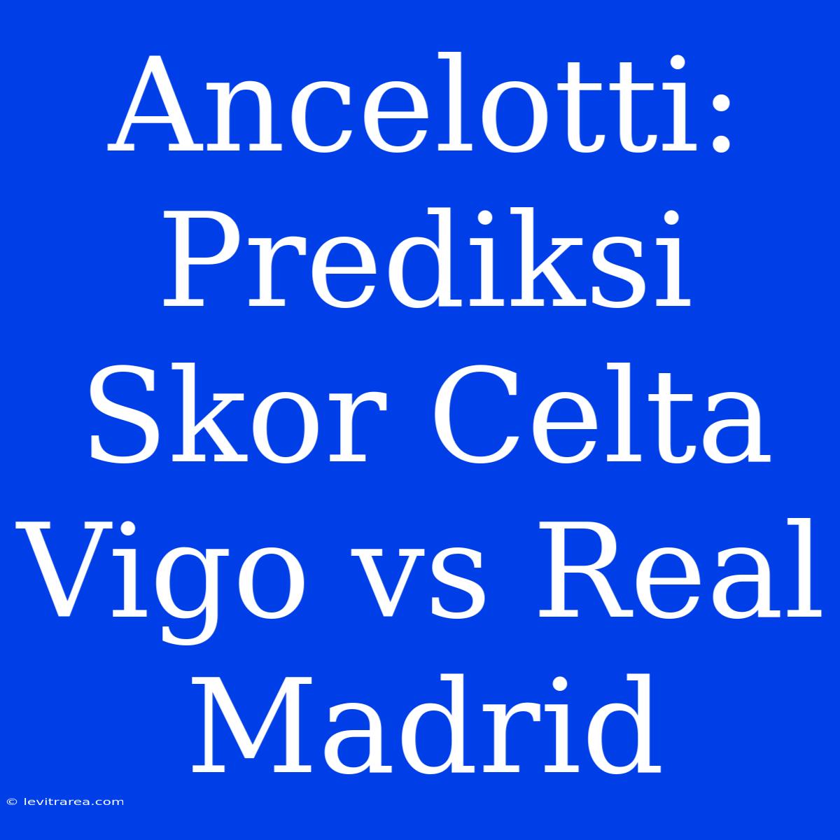 Ancelotti: Prediksi Skor Celta Vigo Vs Real Madrid