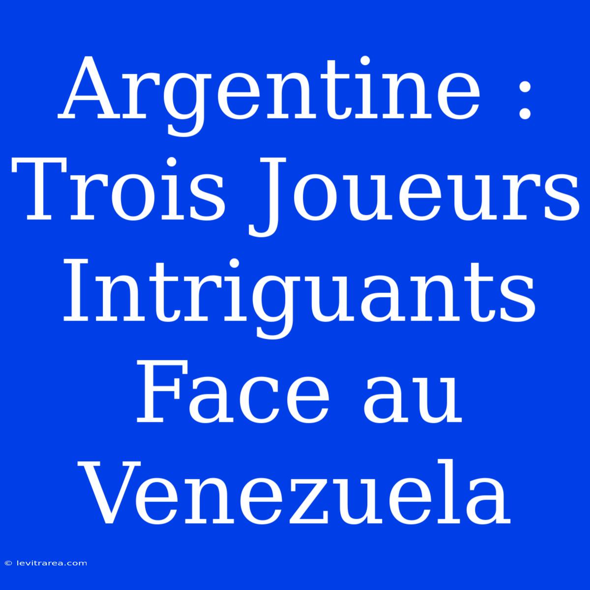 Argentine : Trois Joueurs Intriguants Face Au Venezuela