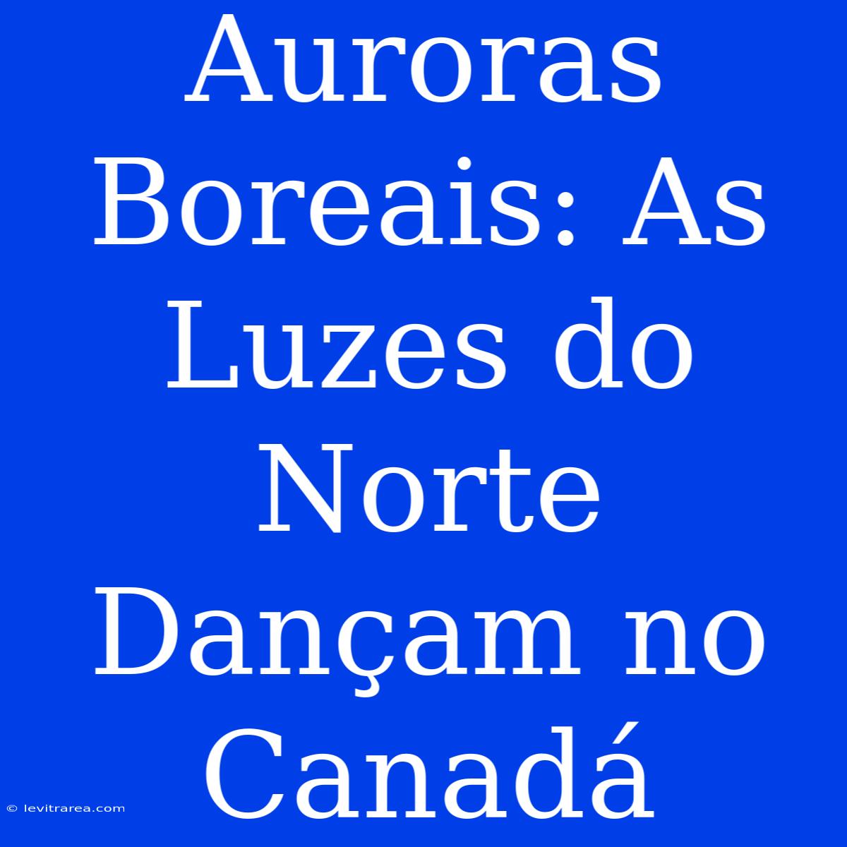 Auroras Boreais: As Luzes Do Norte Dançam No Canadá 