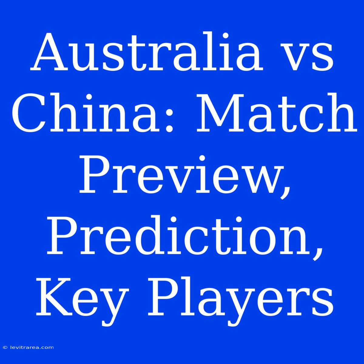 Australia Vs China: Match Preview, Prediction, Key Players