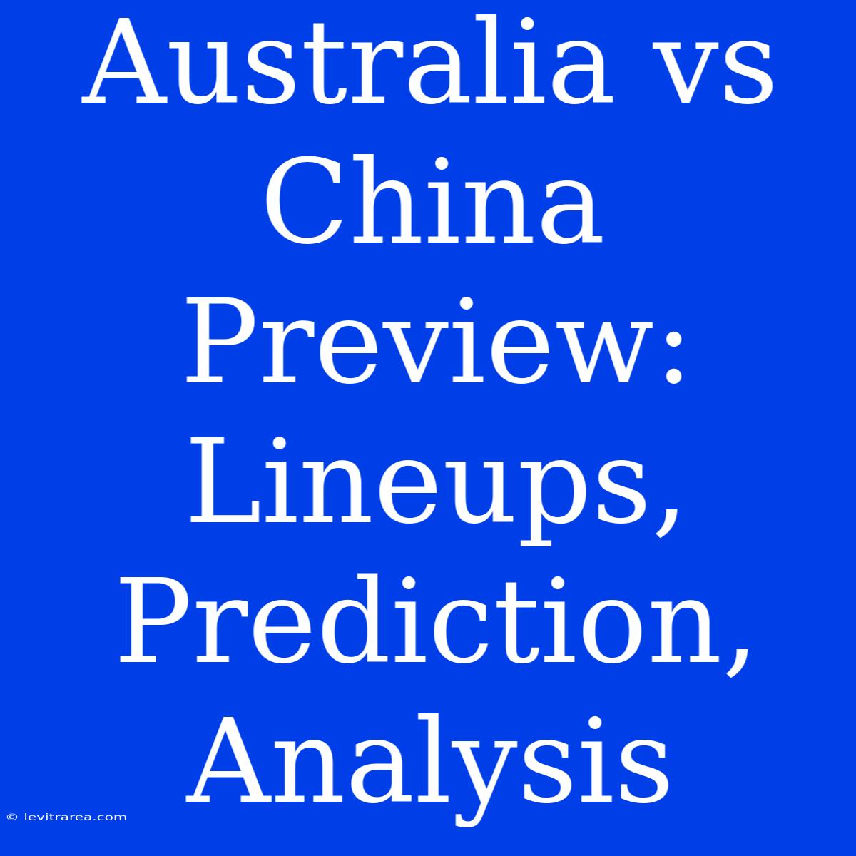 Australia Vs China Preview: Lineups, Prediction, Analysis