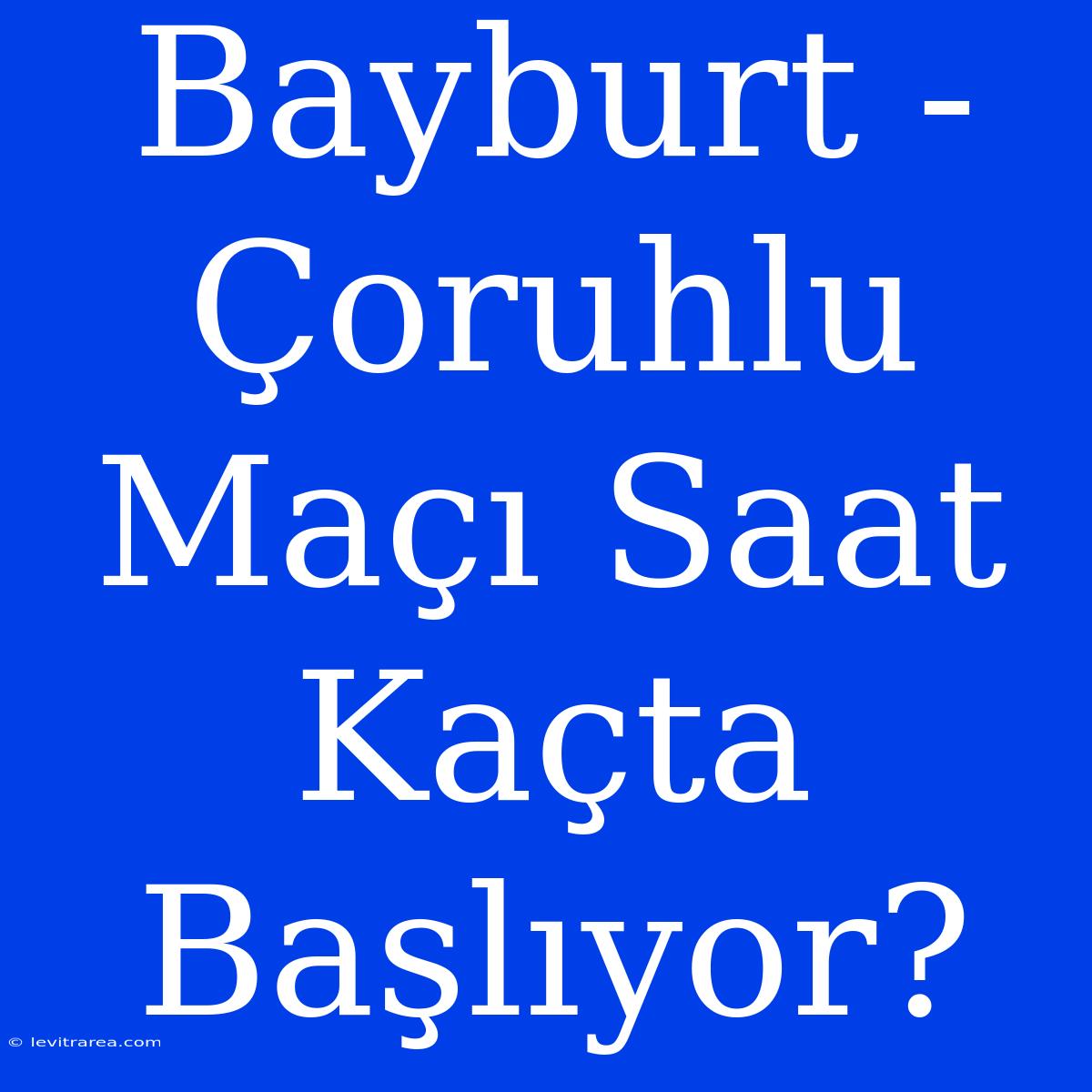 Bayburt - Çoruhlu Maçı Saat Kaçta Başlıyor?