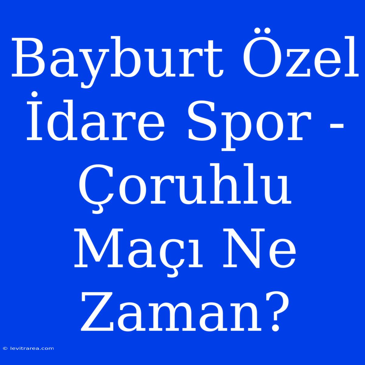 Bayburt Özel İdare Spor - Çoruhlu Maçı Ne Zaman?