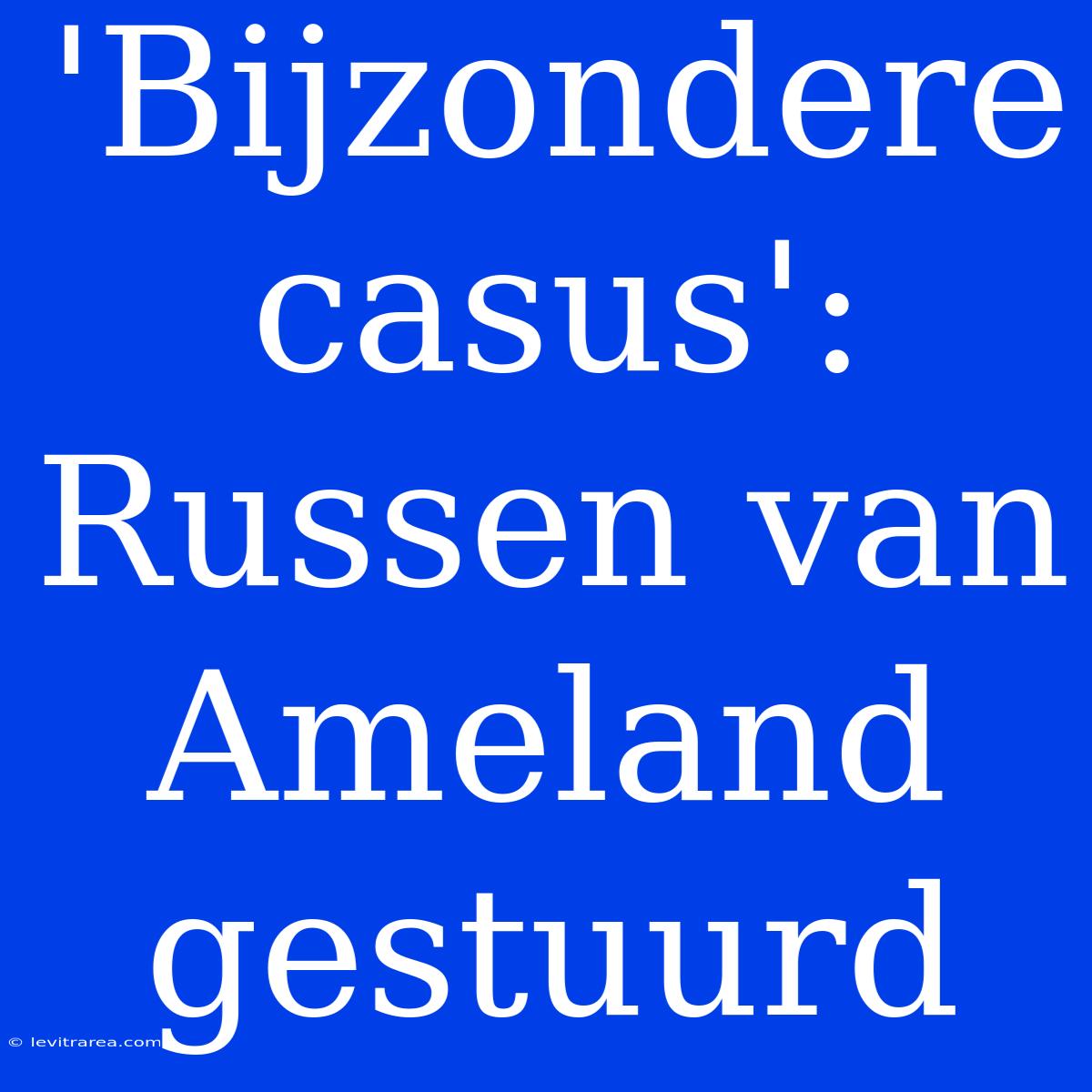 'Bijzondere Casus': Russen Van Ameland Gestuurd