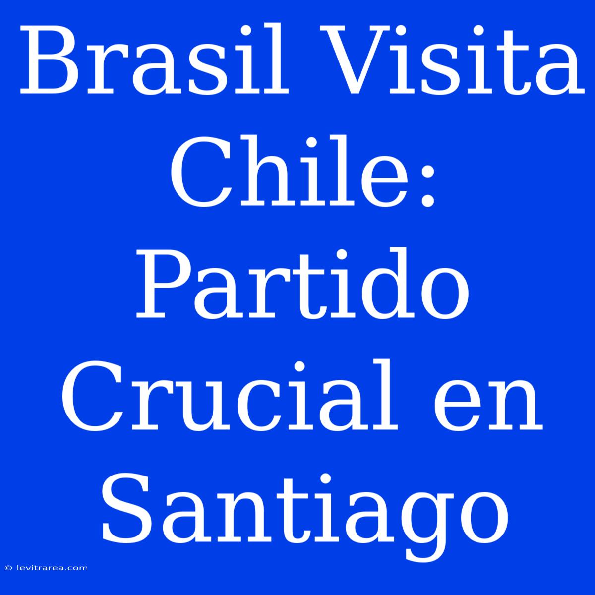 Brasil Visita Chile: Partido Crucial En Santiago