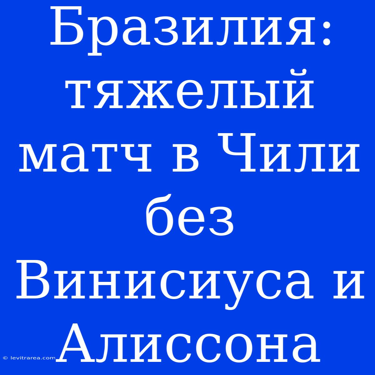 Бразилия: Тяжелый Матч В Чили Без Винисиуса И Алиссона