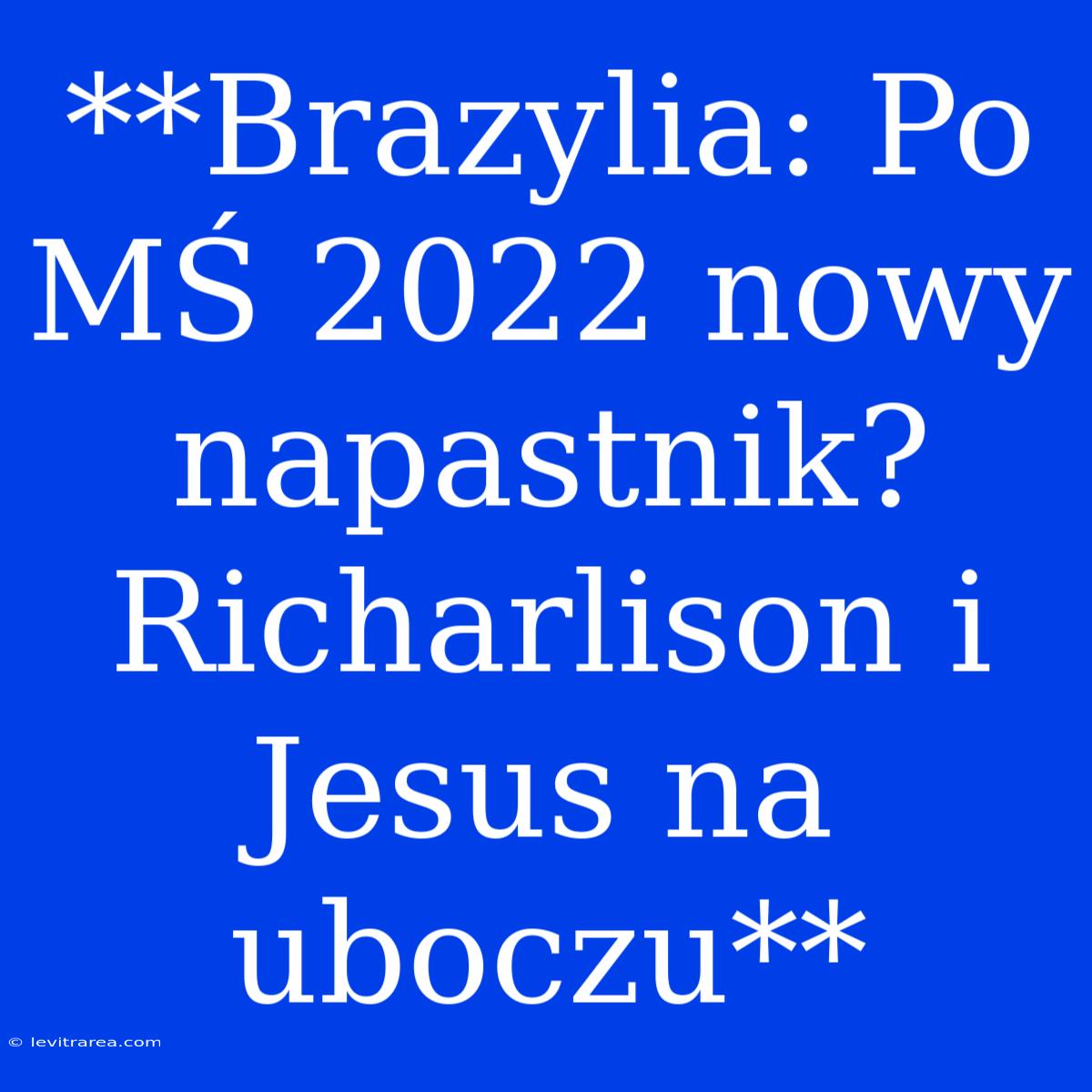 **Brazylia: Po MŚ 2022 Nowy Napastnik? Richarlison I Jesus Na Uboczu**