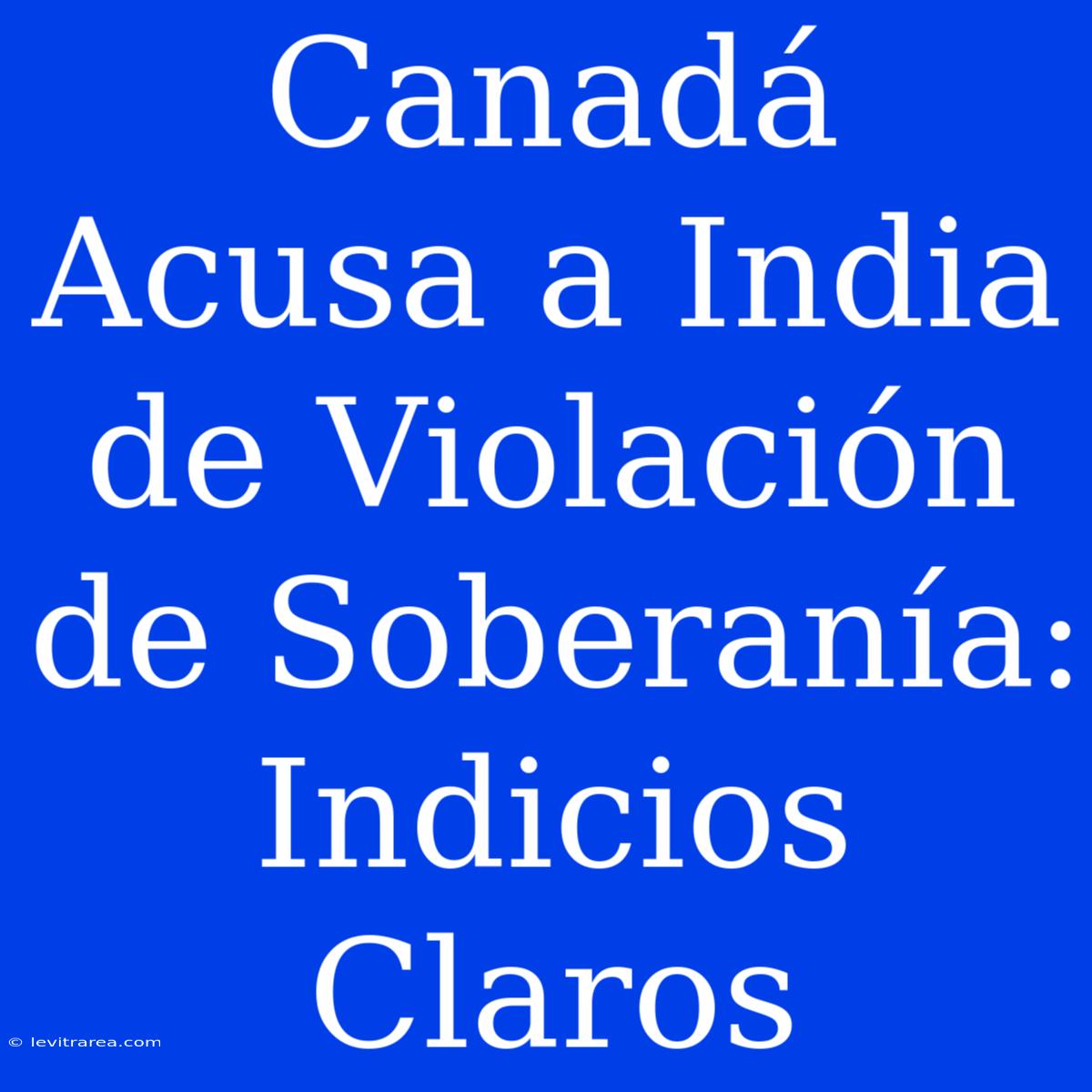 Canadá Acusa A India De Violación De Soberanía: Indicios Claros