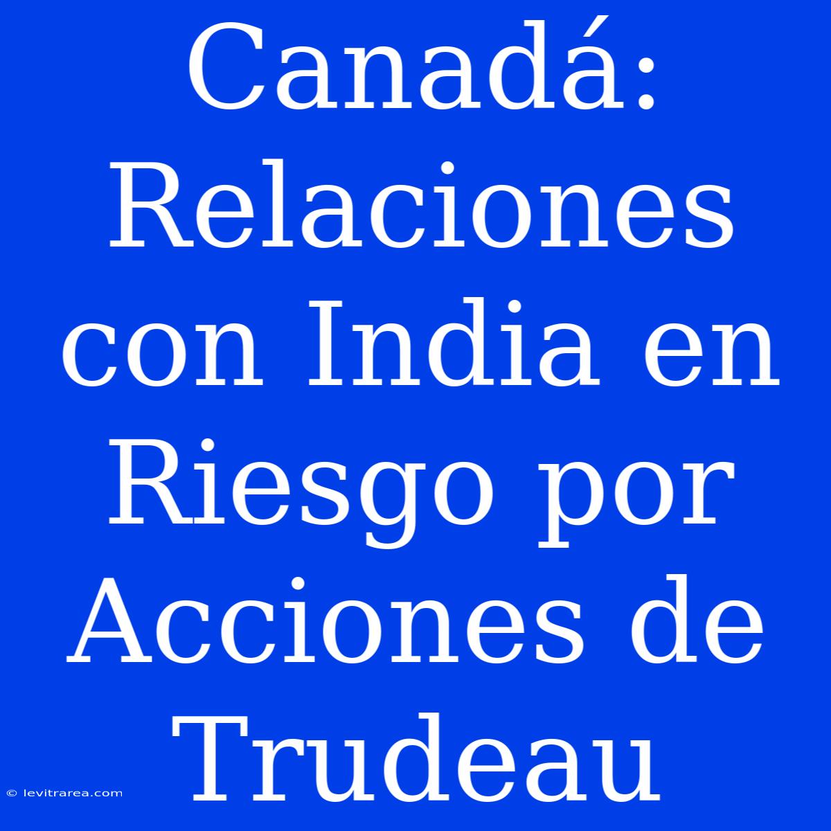 Canadá: Relaciones Con India En Riesgo Por Acciones De Trudeau