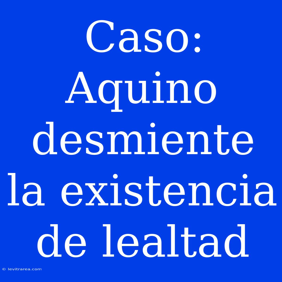 Caso: Aquino Desmiente La Existencia De Lealtad 