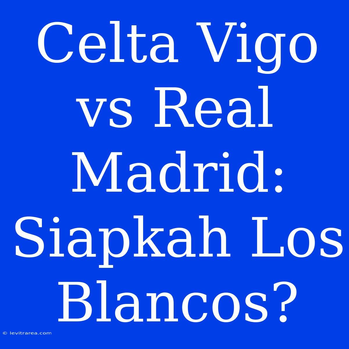 Celta Vigo Vs Real Madrid: Siapkah Los Blancos?