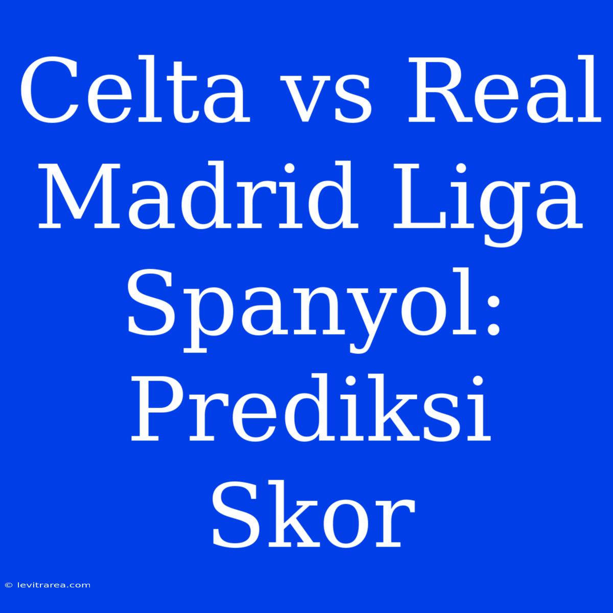 Celta Vs Real Madrid Liga Spanyol: Prediksi Skor