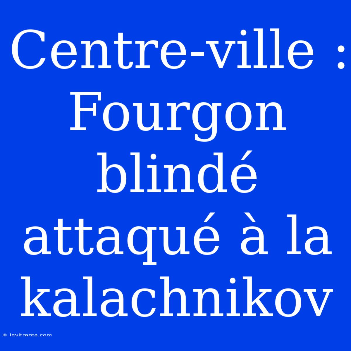 Centre-ville : Fourgon Blindé Attaqué À La Kalachnikov