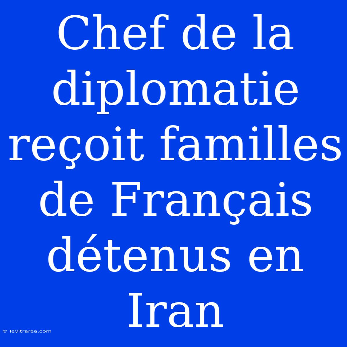 Chef De La Diplomatie Reçoit Familles De Français Détenus En Iran