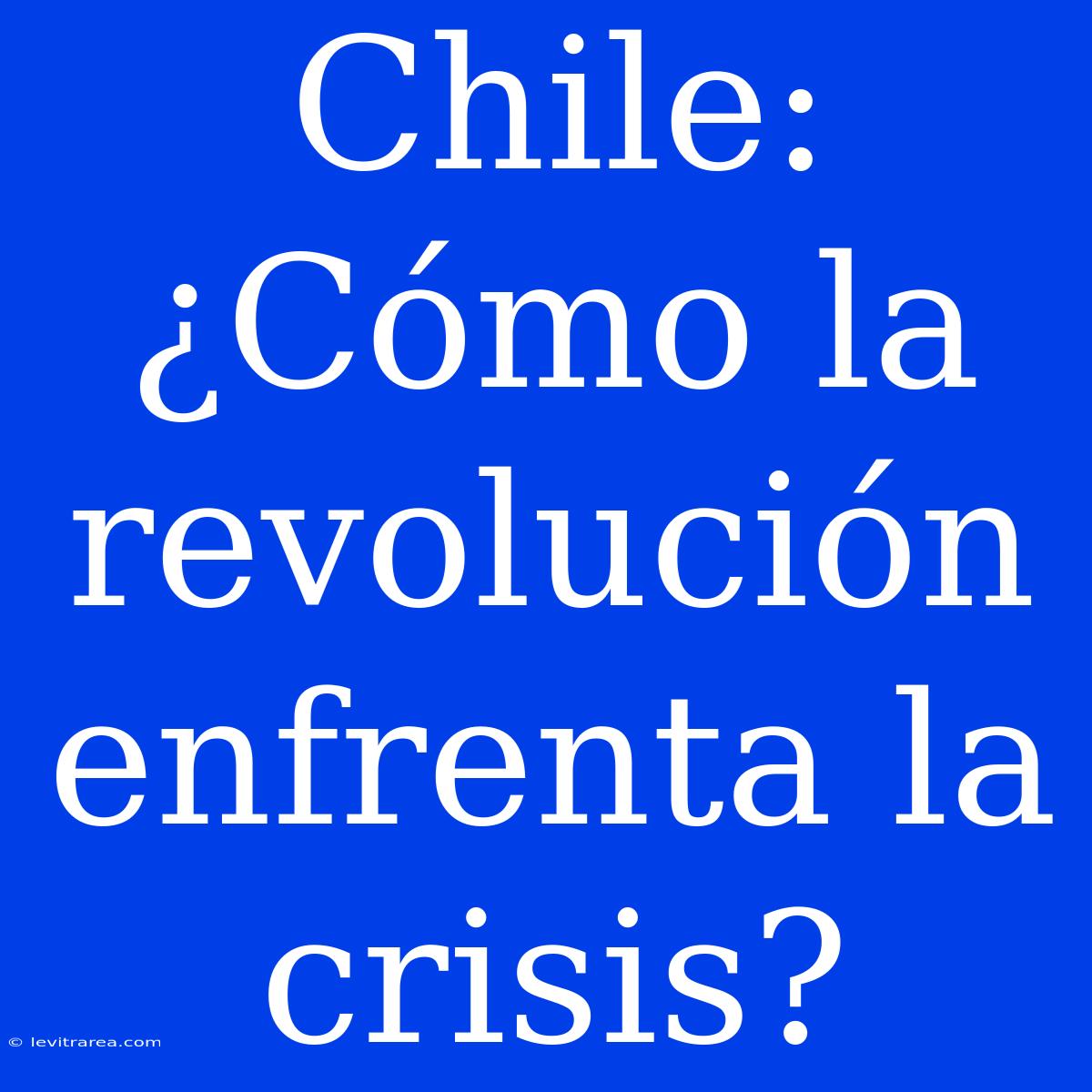 Chile: ¿Cómo La Revolución Enfrenta La Crisis? 