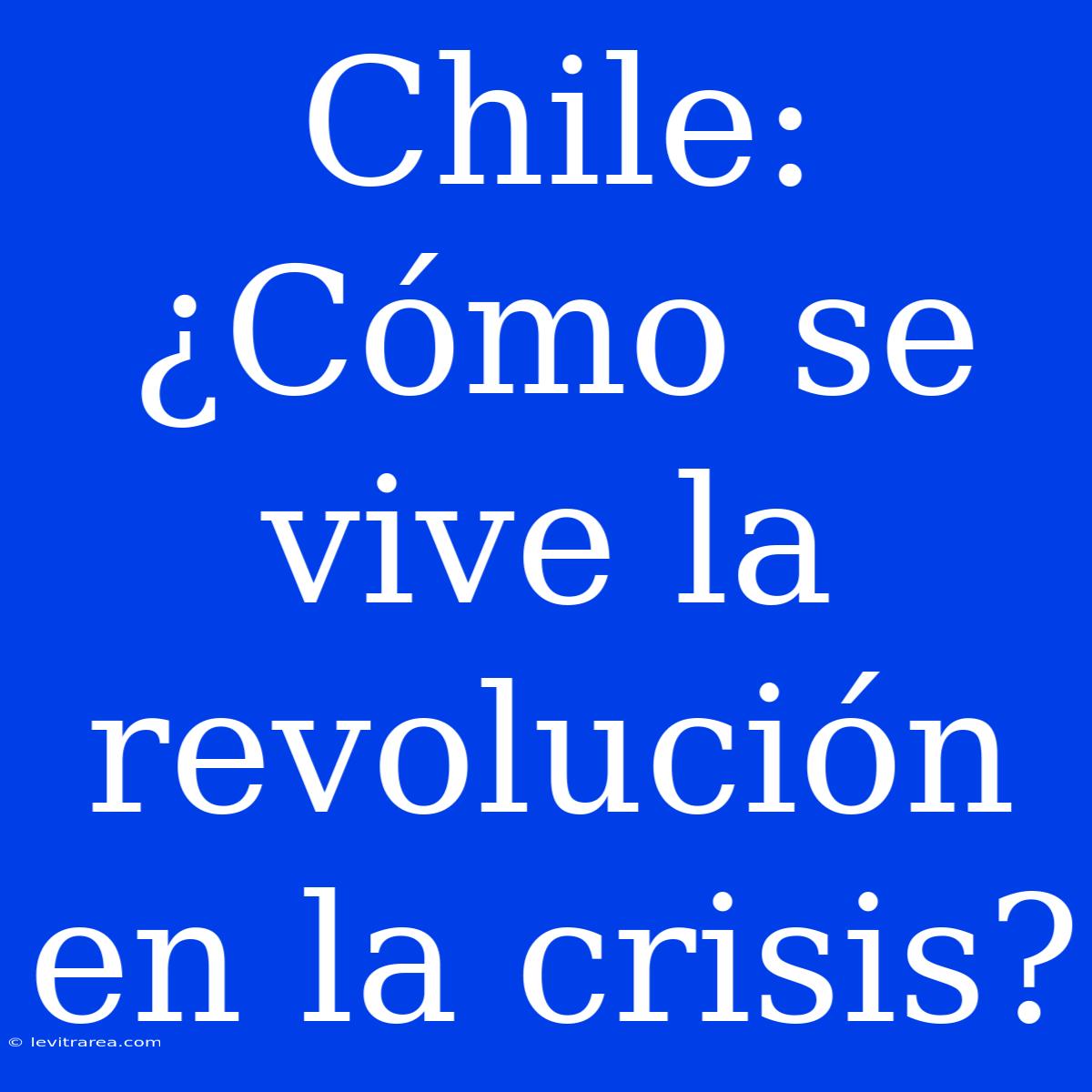 Chile: ¿Cómo Se Vive La Revolución En La Crisis? 