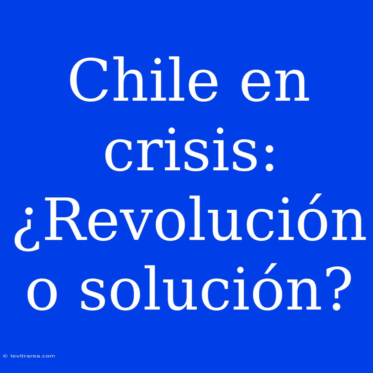 Chile En Crisis: ¿Revolución O Solución?