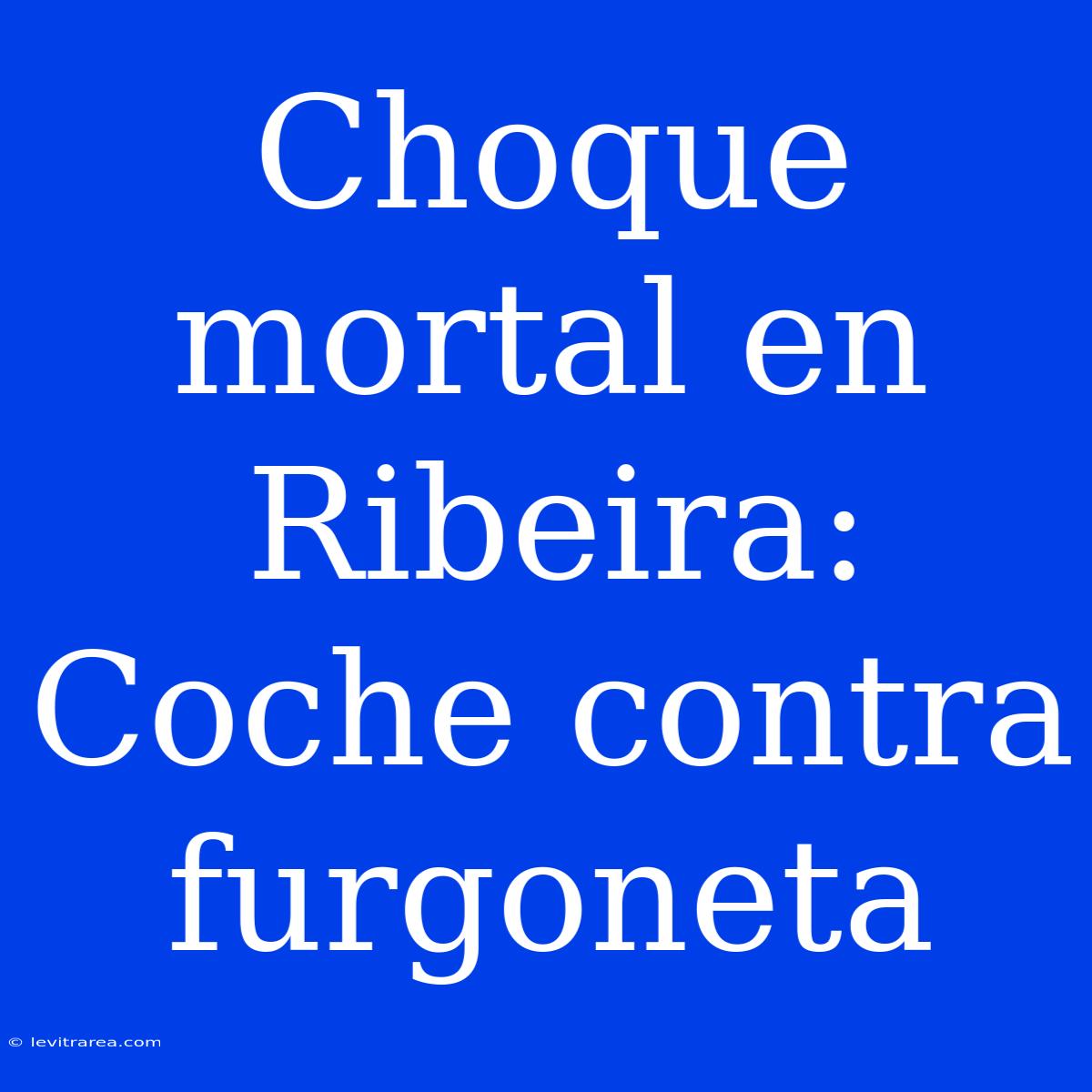 Choque Mortal En Ribeira: Coche Contra Furgoneta