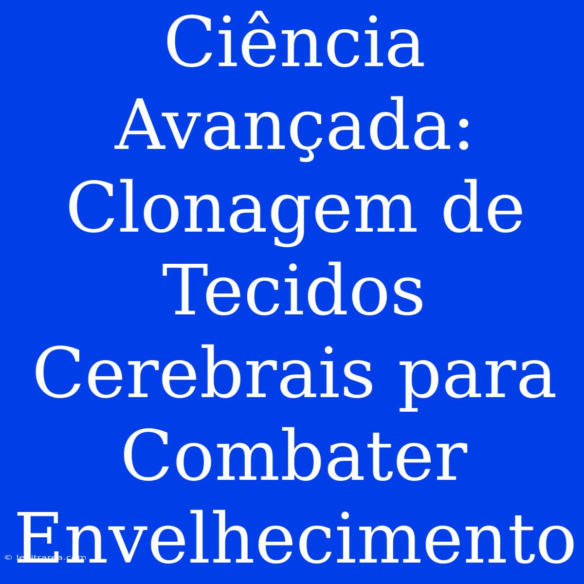 Ciência Avançada: Clonagem De Tecidos Cerebrais Para Combater Envelhecimento