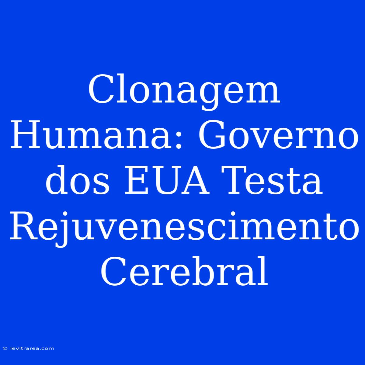 Clonagem Humana: Governo Dos EUA Testa Rejuvenescimento Cerebral