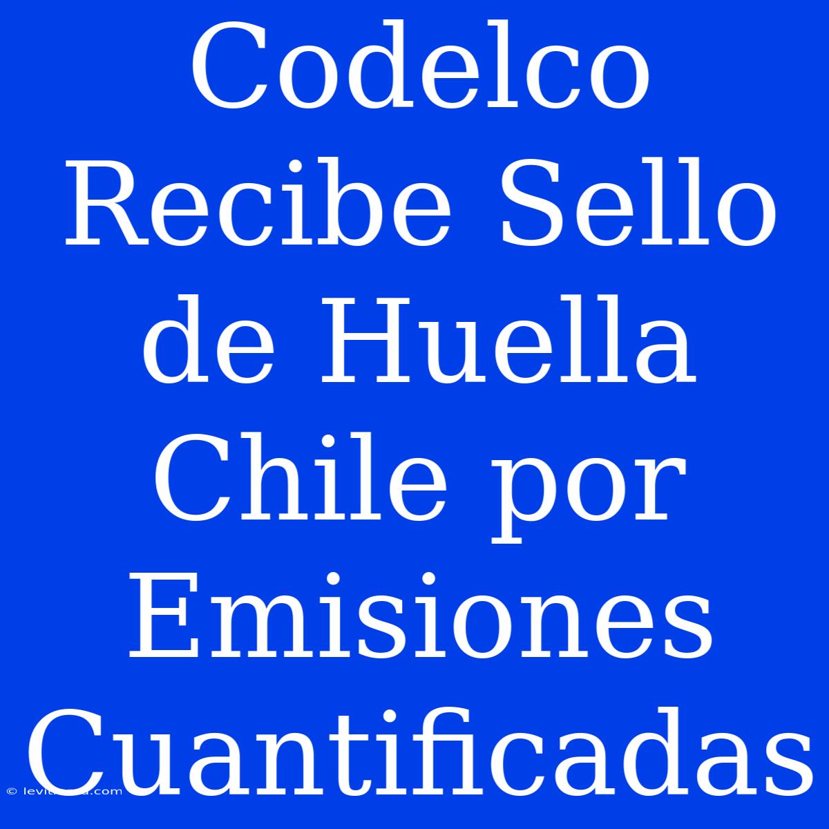 Codelco Recibe Sello De Huella Chile Por Emisiones Cuantificadas