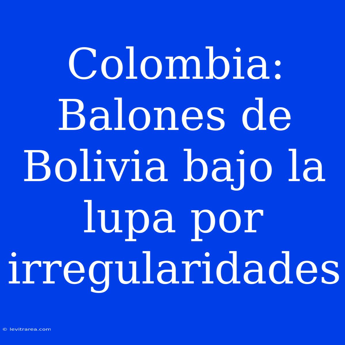 Colombia: Balones De Bolivia Bajo La Lupa Por Irregularidades