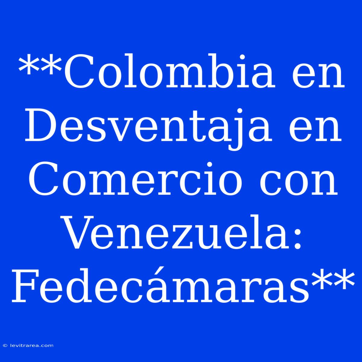 **Colombia En Desventaja En Comercio Con Venezuela: Fedecámaras**