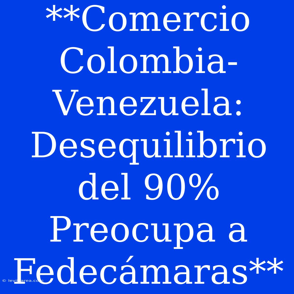 **Comercio Colombia-Venezuela: Desequilibrio Del 90% Preocupa A Fedecámaras**