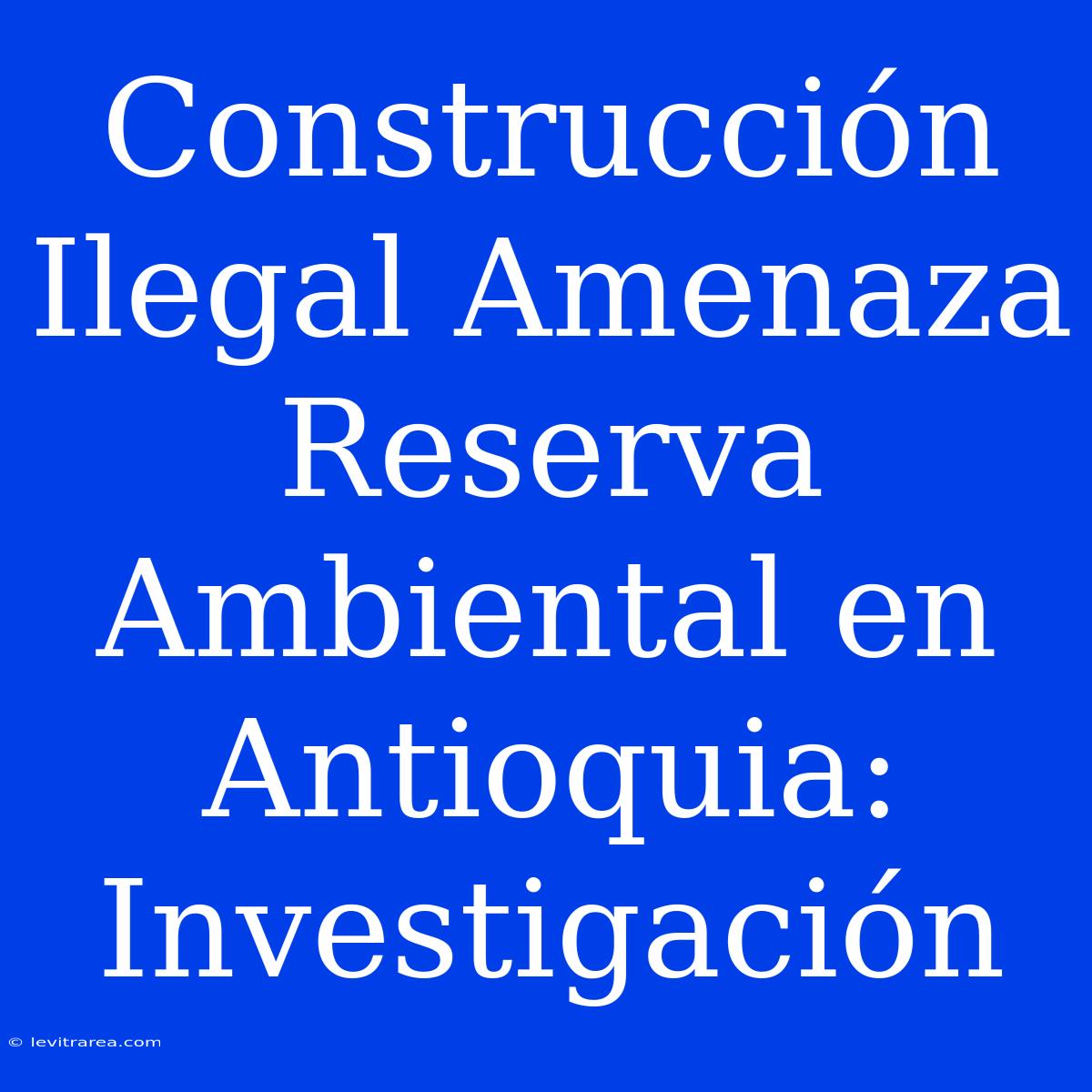 Construcción Ilegal Amenaza Reserva Ambiental En Antioquia: Investigación