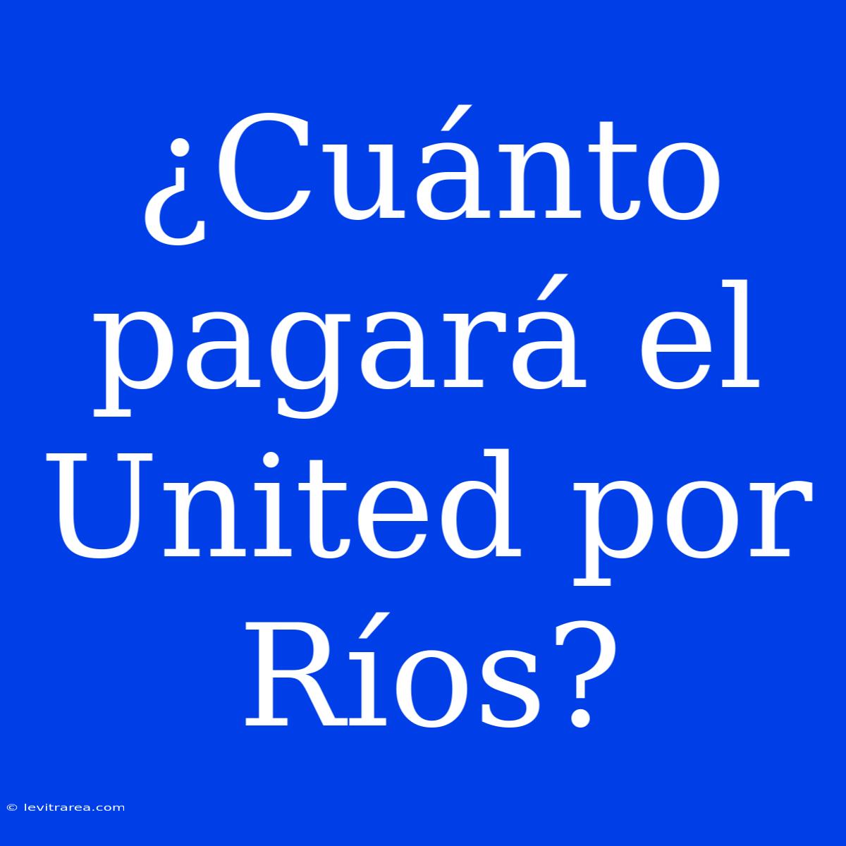 ¿Cuánto Pagará El United Por Ríos?