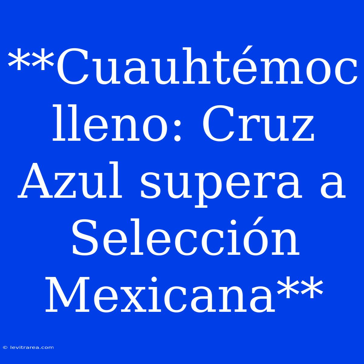 **Cuauhtémoc Lleno: Cruz Azul Supera A Selección Mexicana** 