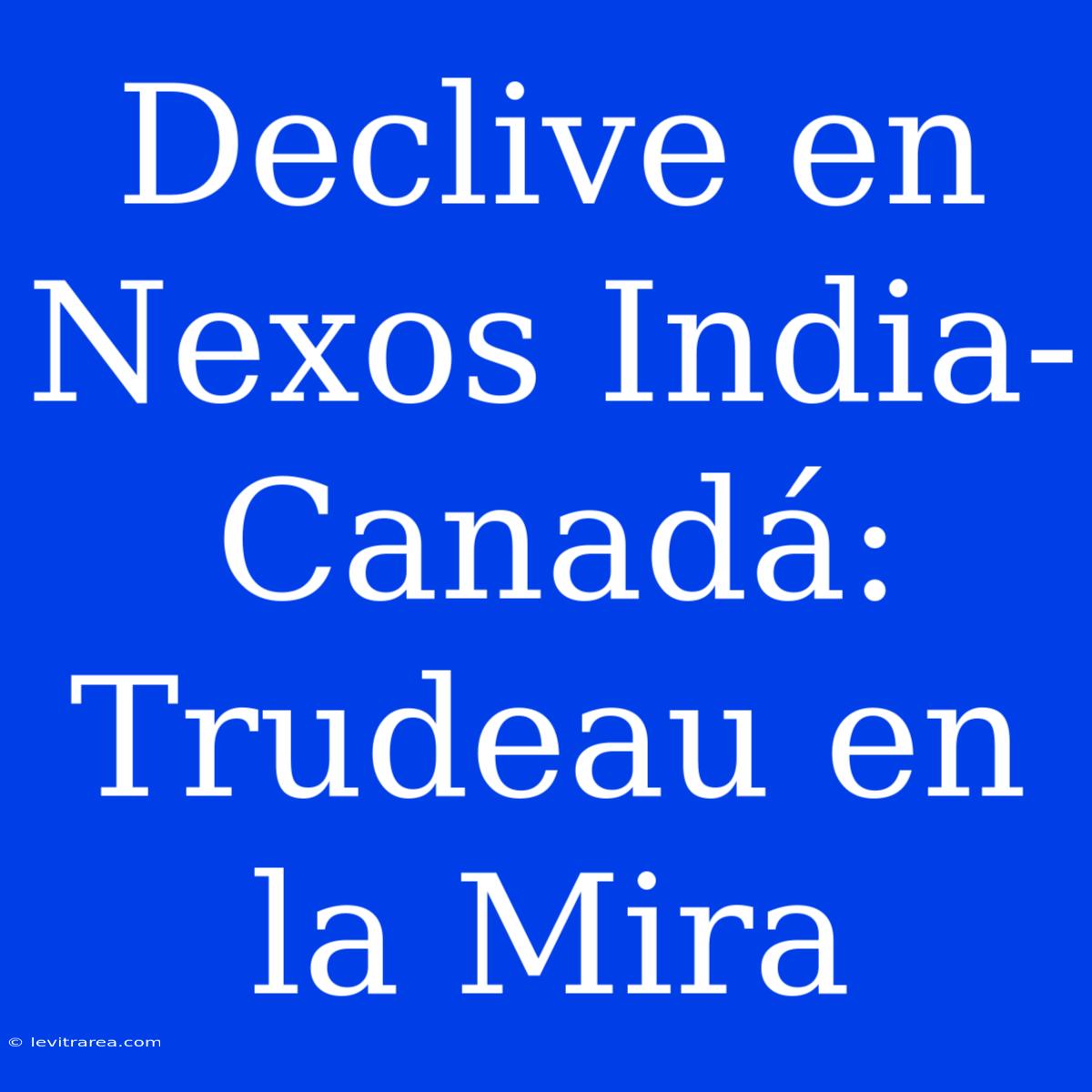 Declive En Nexos India-Canadá: Trudeau En La Mira