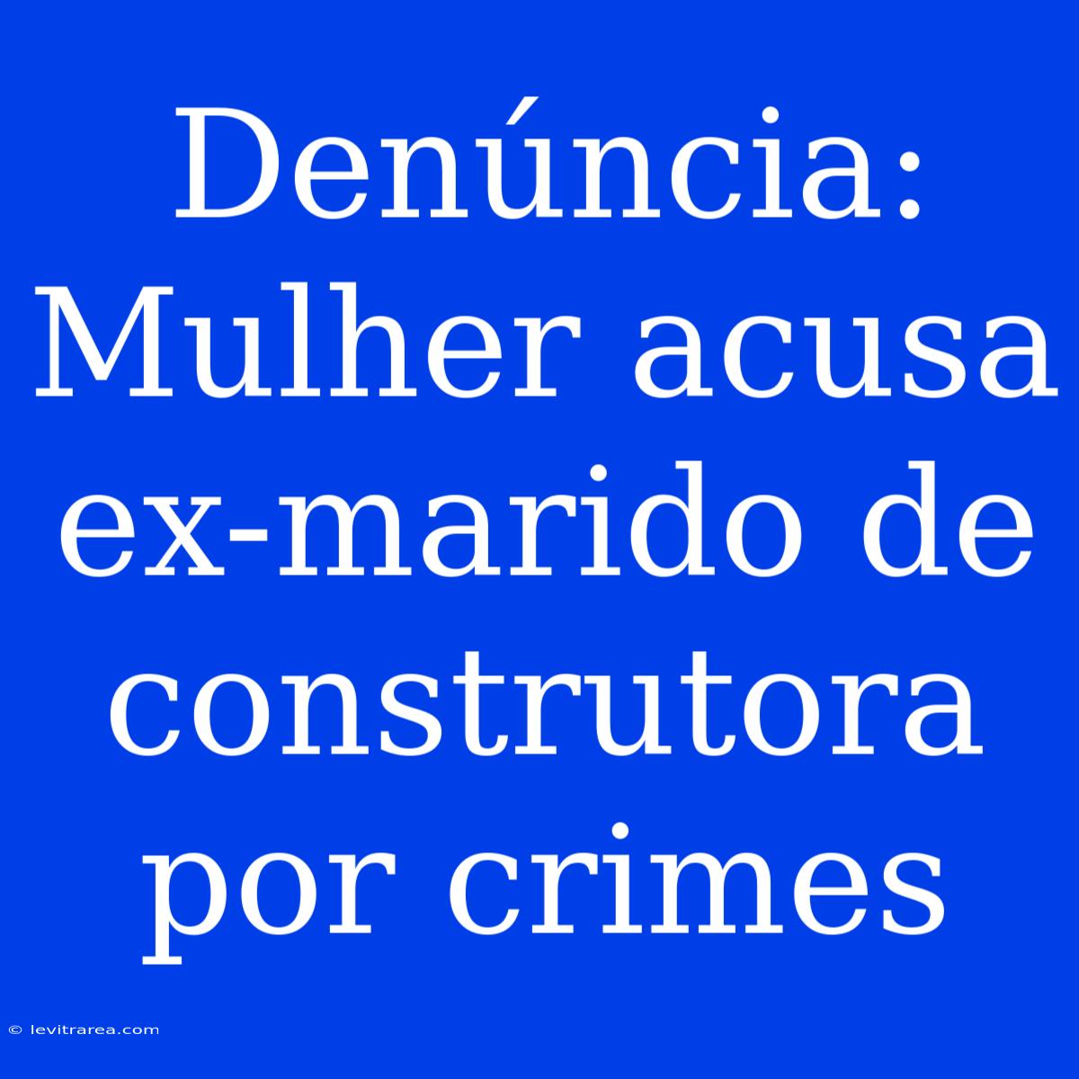 Denúncia: Mulher Acusa Ex-marido De Construtora Por Crimes