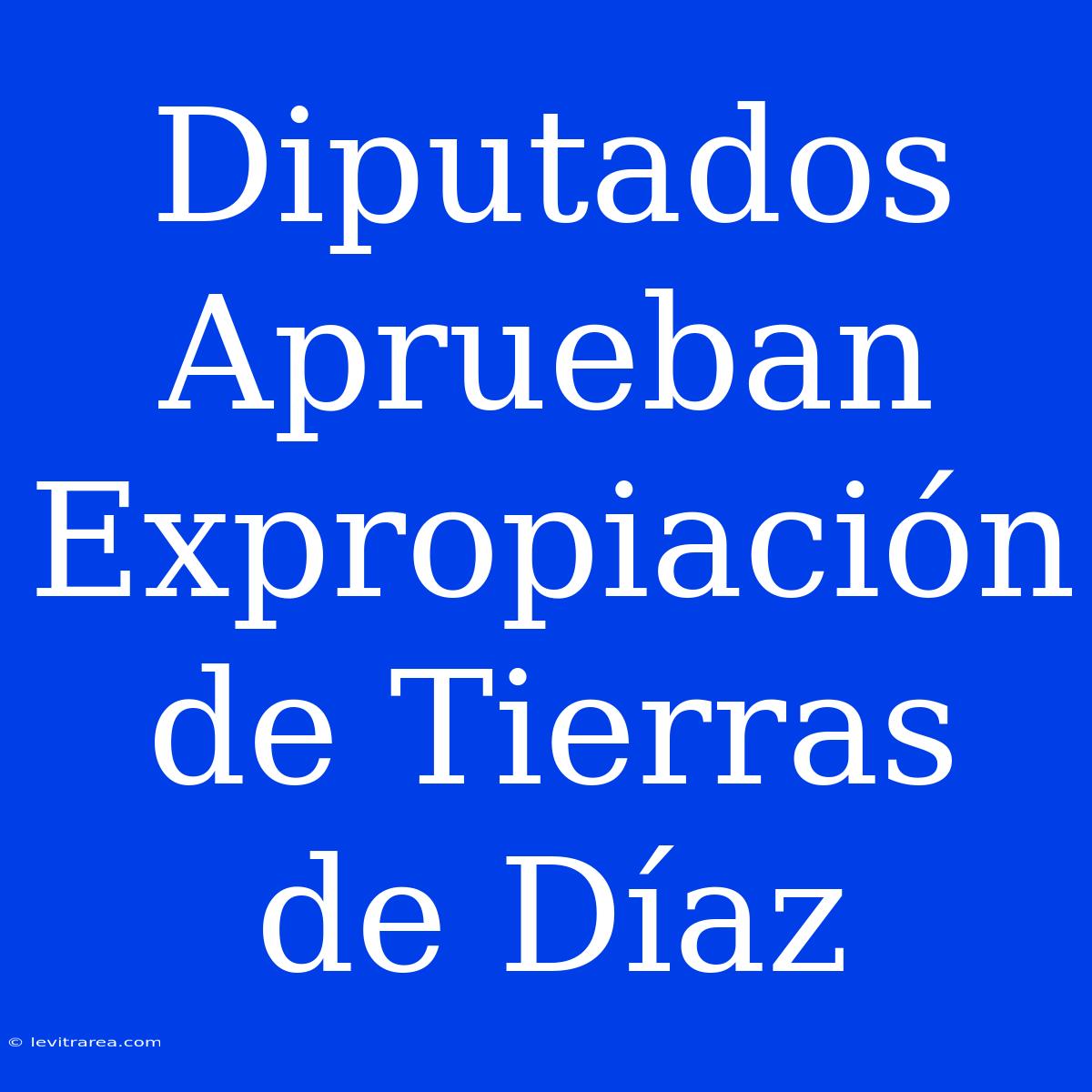 Diputados Aprueban Expropiación De Tierras De Díaz