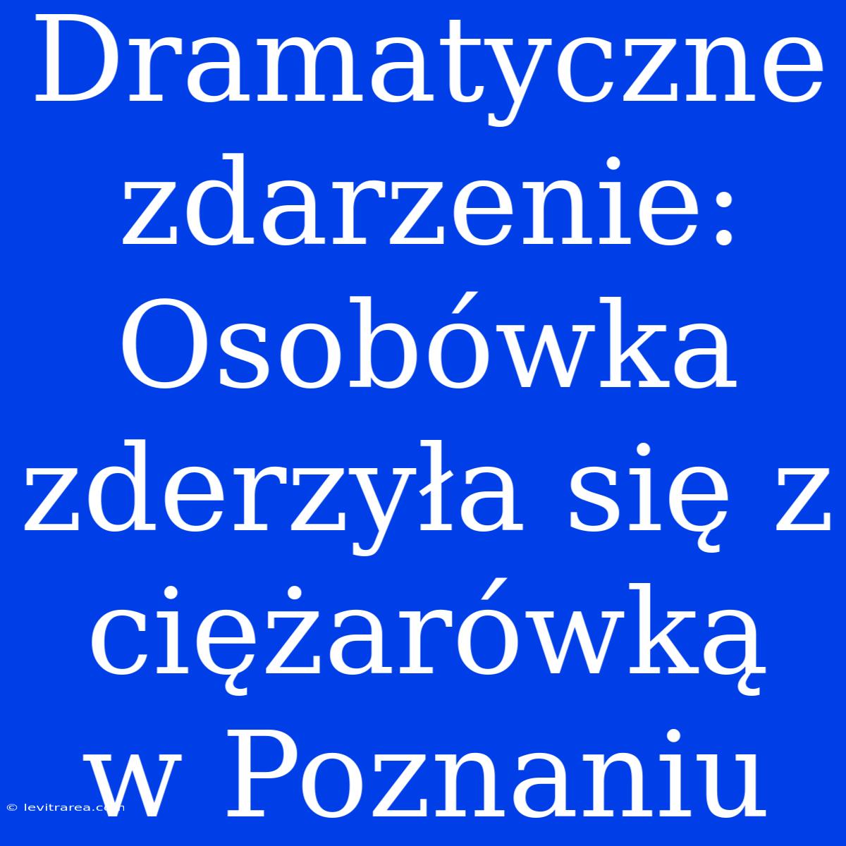 Dramatyczne Zdarzenie: Osobówka Zderzyła Się Z Ciężarówką W Poznaniu