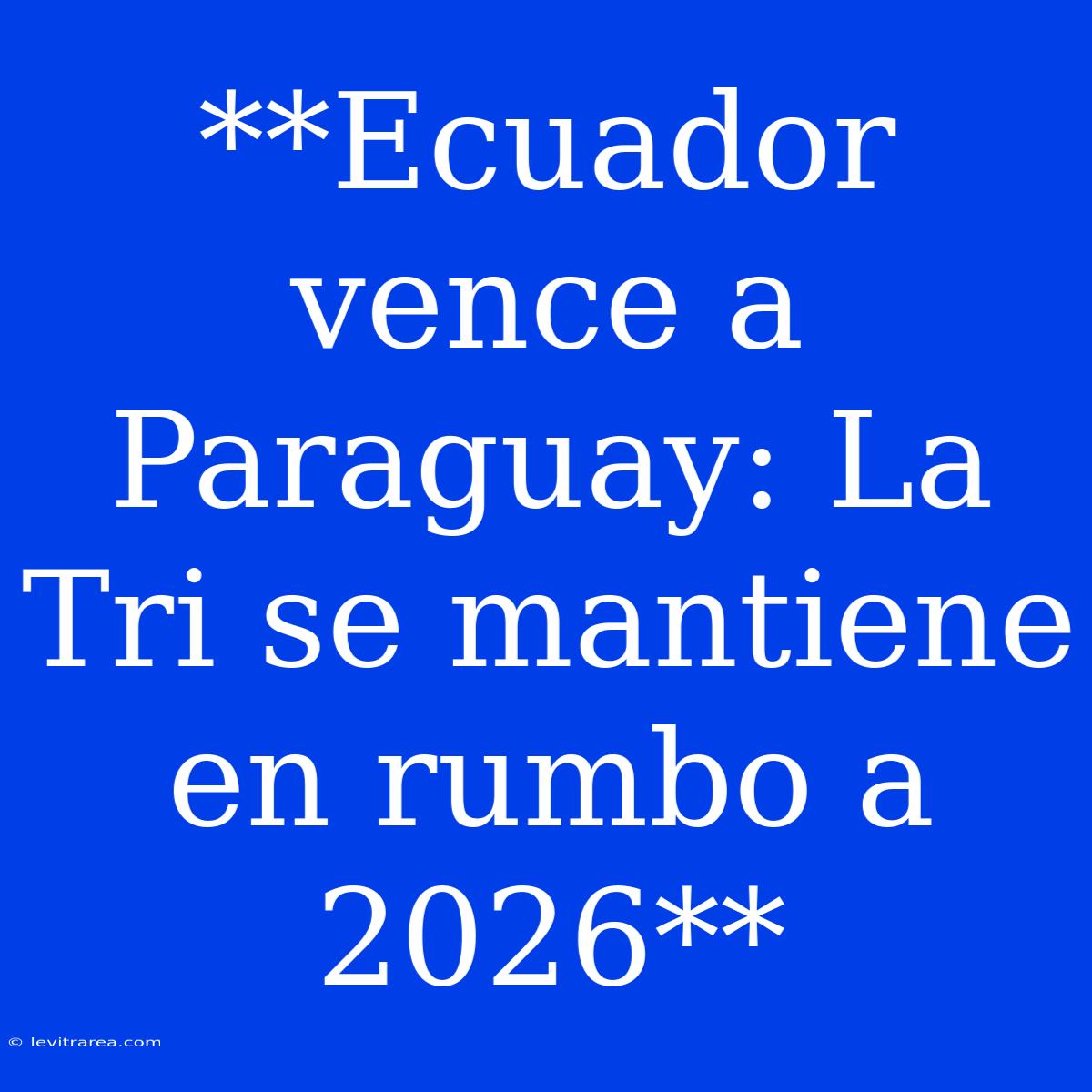 **Ecuador Vence A Paraguay: La Tri Se Mantiene En Rumbo A 2026**