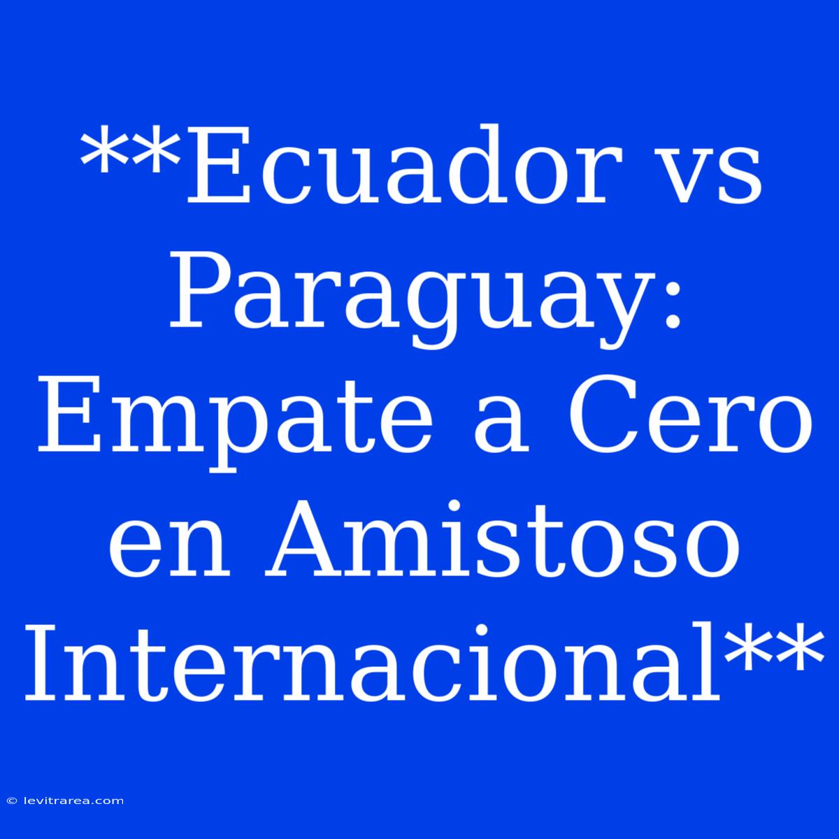 **Ecuador Vs Paraguay: Empate A Cero En Amistoso Internacional**