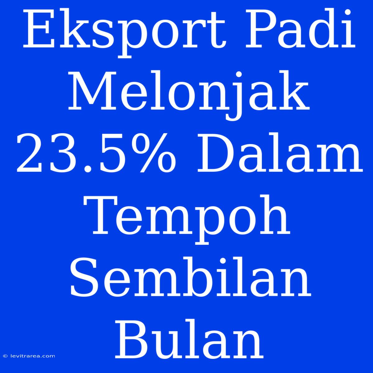 Eksport Padi Melonjak 23.5% Dalam Tempoh Sembilan Bulan 