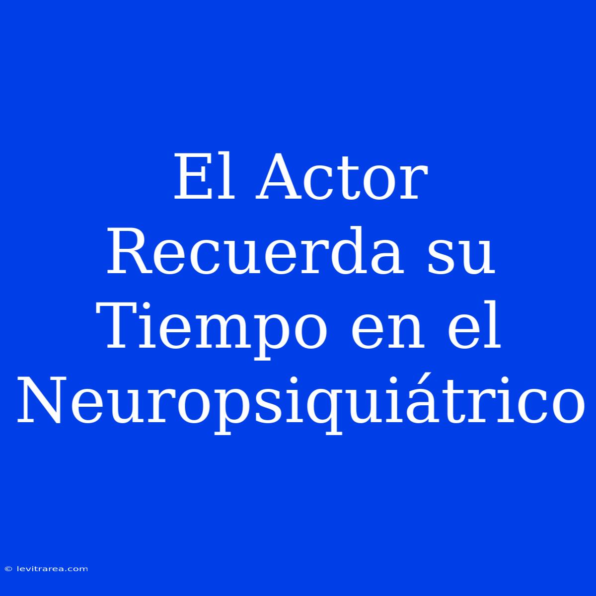 El Actor Recuerda Su Tiempo En El Neuropsiquiátrico