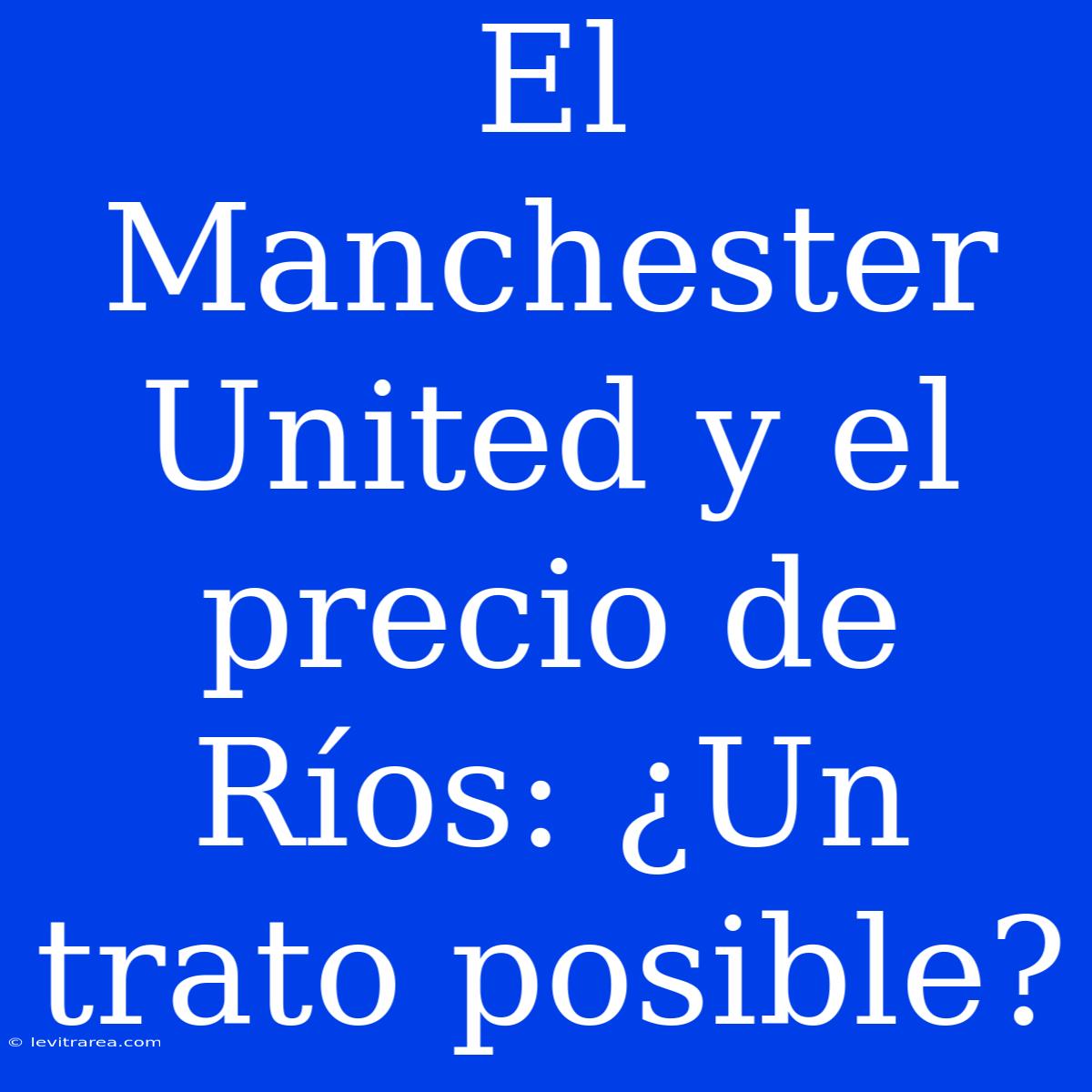 El Manchester United Y El Precio De Ríos: ¿Un Trato Posible? 