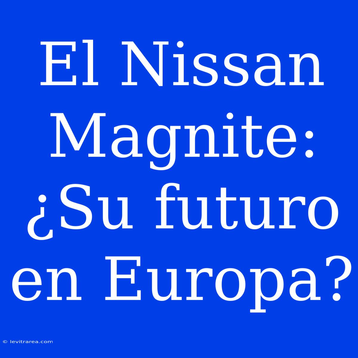 El Nissan Magnite: ¿Su Futuro En Europa?