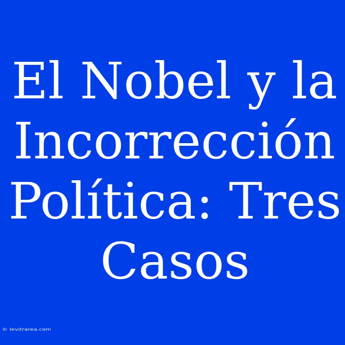 El Nobel Y La Incorrección Política: Tres Casos 