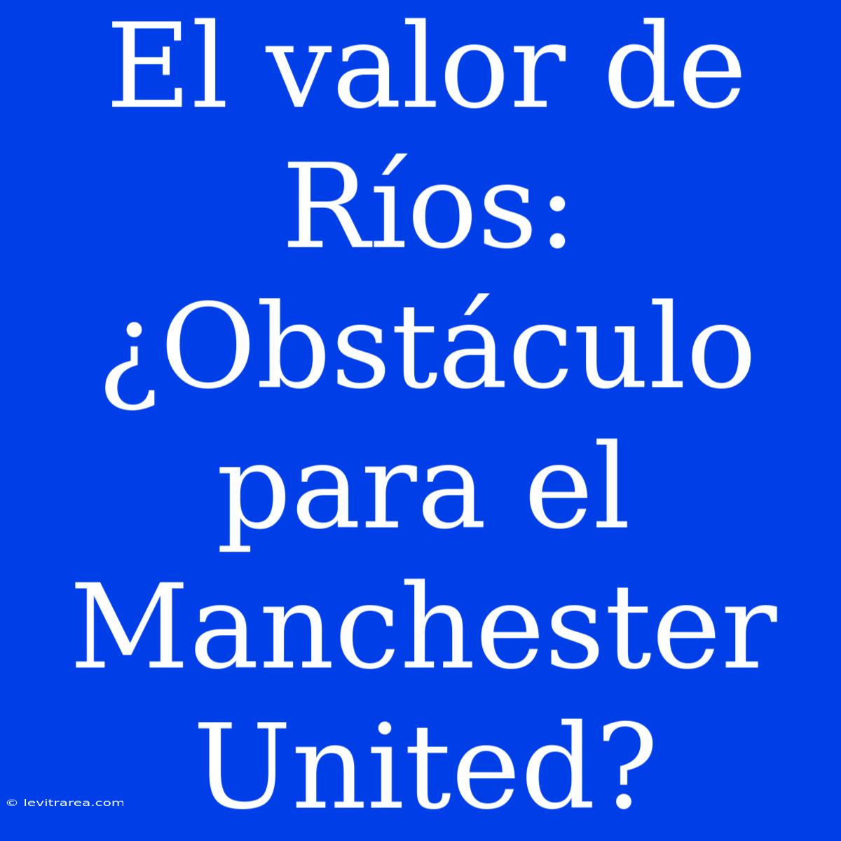 El Valor De Ríos: ¿Obstáculo Para El Manchester United?