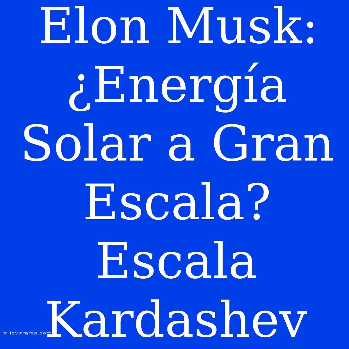 Elon Musk: ¿Energía Solar A Gran Escala? Escala Kardashev