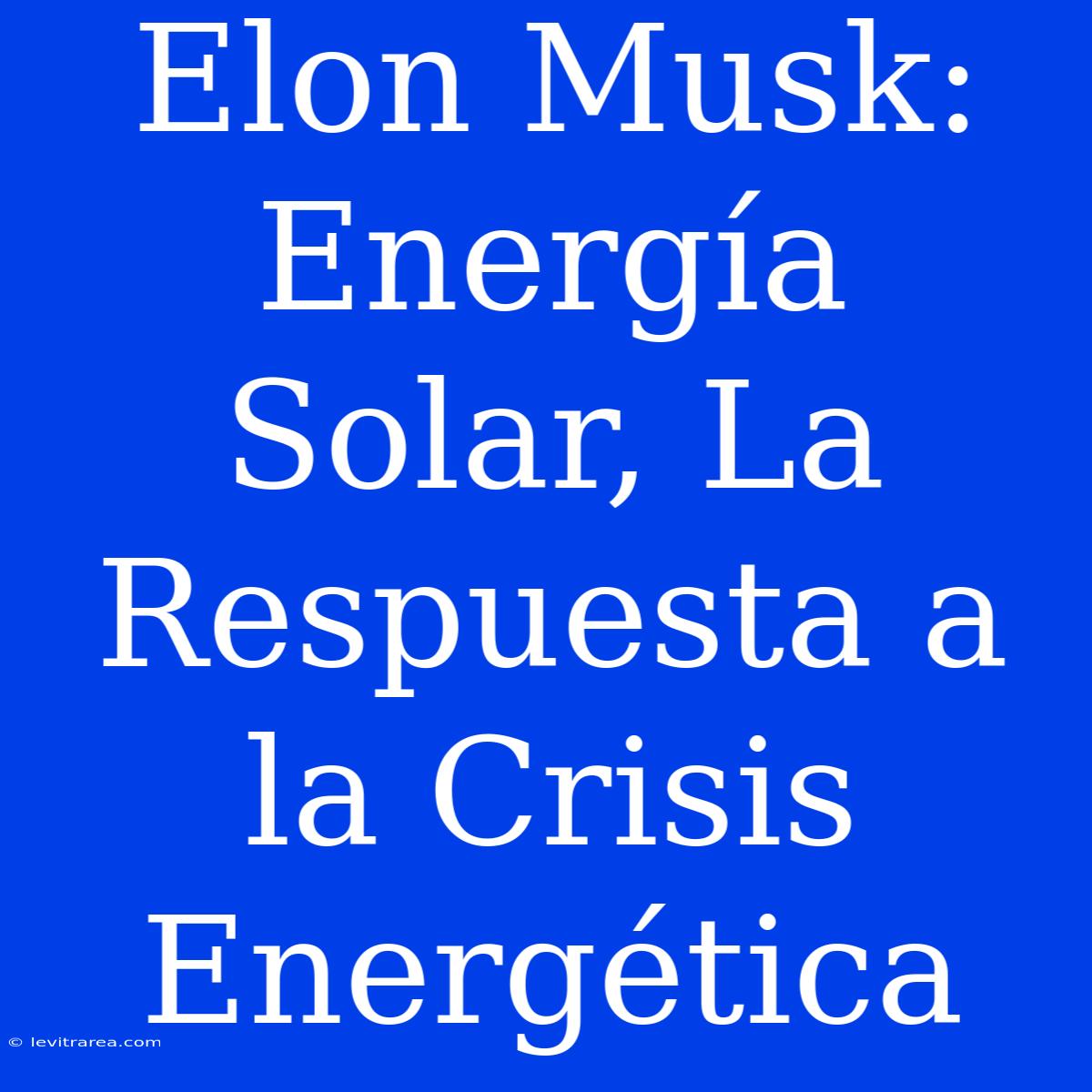 Elon Musk: Energía Solar, La Respuesta A La Crisis Energética